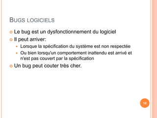 BUGS LOGICIELS
 Le bug est un dysfonctionnement du logiciel
 Il peut arriver:
 Lorsque la spécification du système est non respectée
 Ou bien lorsqu'un comportement inattendu est arrivé et
n'est pas couvert par la spécification
 Un bug peut couter très cher.
10
 