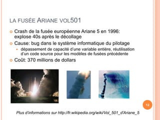 LA FUSÉE ARIANE VOL501
 Crash de la fusée européenne Ariane 5 en 1996:
explose 40s après le décollage
 Cause: bug dans le système informatique du pilotage
 dépassement de capacité d’une variable entière, réutilisation
d’un code source pour les modèles de fusées précédente
 Coût: 370 millions de dollars
12
Plus d’informations sur http://fr.wikipedia.org/wiki/Vol_501_d'Ariane_5
 