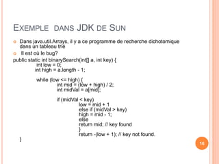 EXEMPLE DANS JDK DE SUN
 Dans java.util.Arrays, il y a ce programme de recherche dichotomique
dans un tableau trié
 Il est où le bug?
public static int binarySearch(int[] a, int key) {
int low = 0;
int high = a.length - 1;
while (low <= high) {
int mid = (low + high) / 2;
int midVal = a[mid];
if (midVal < key)
low = mid + 1
else if (midVal > key)
high = mid - 1;
else
return mid; // key found
}
return -(low + 1); // key not found.
}
16
 