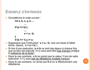 EXEMPLE D’ENTRAVES
 Considérons le code suivant :
int a, b, x, y, k, ...
...
if (a == b) {
...
x = a - b;
}
if (k == 1) y /= x;
 Supposons que l’instruction `x = a - b;‘ soit une faute (il fallait
écrire, disons, `x = a + b;’).
 Si lors d’une exécution, a et b ne sont pas égaux à chaque fois
que ce bloc est exécuté, il n’y aura peut être pas d’erreur (malgré
la présence de la faute).
 Dans le cas contraire, si k ne prend pas la valeur 1 lors de cette
exécution, il n’y aura pas de défaillance (malgré l’erreur).
 Dans le cas contraire, on divise par 0 et on a effectivement une
défaillance
19
 