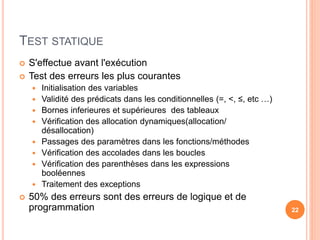 TEST STATIQUE
 S'effectue avant l'exécution
 Test des erreurs les plus courantes
 Initialisation des variables
 Validité des prédicats dans les conditionnelles (=, <, ≤, etc …)
 Bornes inferieures et supérieures des tableaux
 Vérification des allocation dynamiques(allocation/
désallocation)
 Passages des paramètres dans les fonctions/méthodes
 Vérification des accolades dans les boucles
 Vérification des parenthèses dans les expressions
booléennes
 Traitement des exceptions
 50% des erreurs sont des erreurs de logique et de
programmation 22
 