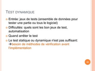 TEST DYNAMIQUE
 Entrée: jeux de tests (ensemble de données pour
tester une partie ou tous le logiciel)
 Difficultés: quels sont les bon jeux de test,
automatisation
 Quand arrêter le test
 Le test statique ou dynamique n'est pas suffisant:
besoin de méthodes de vérification avant
l'implémentation
23
 