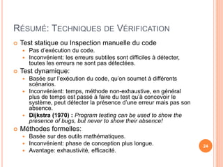 RÉSUMÉ: TECHNIQUES DE VÉRIFICATION
 Test statique ou Inspection manuelle du code
 Pas d’exécution du code.
 Inconvénient: les erreurs subtiles sont difficiles à détecter,
toutes les erreurs ne sont pas détectées.
 Test dynamique:
 Basée sur l’exécution du code, qu’on soumet à différents
scénarios.
 Inconvénient: temps, méthode non-exhaustive, en général
plus de temps est passé à faire du test qu’à concevoir le
système, peut détecter la présence d’une erreur mais pas son
absence.
 Dijkstra (1970) : Program testing can be used to show the
presence of bugs, but never to show their absence!
 Méthodes formelles:
 Basée sur des outils mathématiques.
 Inconvénient: phase de conception plus longue.
 Avantage: exhaustivité, efficacité.
24
 