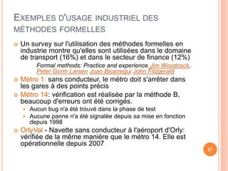 EXEMPLES D'USAGE INDUSTRIEL DES
MÉTHODES FORMELLES
27
 Un survey sur l'utilisation des méthodes formelles en
industrie montre qu'elles sont utilisées dans le domaine
de transport (16%) et dans le secteur de finance (12%)
Formal methods: Practice and experience Jim Woodcock,
Peter Gorm Larsen Juan Bicarregui John Fitzgerald
 Métro 1: sans conducteur, le métro doit s'arrêter dans
les gares à des points précis
 Métro 14: vérification est réalisée par la méthode B,
beaucoup d'erreurs ont été corrigés.
 Aucun bug n'a été trouvé dans la phase de test
 Aucune panne n'a été signalée depuis sa mise en fonction
depuis 1998
 OrlyVal - Navette sans conducteur à l'aéroport d'Orly:
vérifiée de la même manière que le métro 14. Elle est
opérationnelle depuis 2007
 