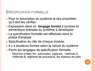 SPÉCIFICATION FORMELLE
 Pour la description du système et des propriétés
qu’il doit les vérifier.
 Expression dans un langage formel à syntaxe et
sémantique précises du système à développer
 La spécification formelle est effectuée dans la
phase d'analyse
 Spécification du rôle de chaque module.
 Il y a plusieurs formes selon la nature du système
 Parmi les langages de spécification formelle:
 Machine d’états fini, automates. logiques, méthode Z,
méthode B, algèbres de processus, les réseaux de pétri
29
 