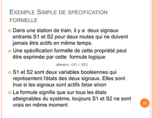 EXEMPLE SIMPLE DE SPÉCIFICATION
FORMELLE
31
 Dans une station de train, il y a deux signaux
entrants S1 et S2 pour deux routes qui ne doivent
jamais être actifs en même temps.
 Une spécification formelle de cette propriété peut
être exprimée par cette formule logique
 S1 et S2 sont deux variables booléennes qui
représentent l'états des deux signaux. Elles sont
true si les signaux sont actifs false sinon
 La formule signifie que sur tous les états
atteignables du système, toujours S1 et S2 ne sont
vrais en même moment
 