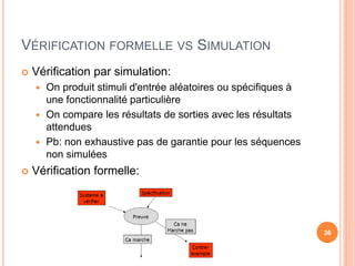 VÉRIFICATION FORMELLE VS SIMULATION
 Vérification par simulation:
 On produit stimuli d'entrée aléatoires ou spécifiques à
une fonctionnalité particulière
 On compare les résultats de sorties avec les résultats
attendues
 Pb: non exhaustive pas de garantie pour les séquences
non simulées
 Vérification formelle:
36
 