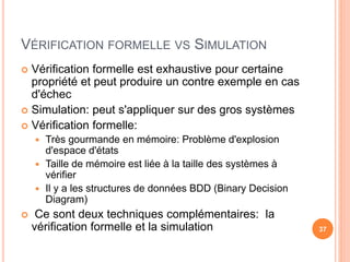 VÉRIFICATION FORMELLE VS SIMULATION
 Vérification formelle est exhaustive pour certaine
propriété et peut produire un contre exemple en cas
d'échec
 Simulation: peut s'appliquer sur des gros systèmes
 Vérification formelle:
 Très gourmande en mémoire: Problème d'explosion
d'espace d'états
 Taille de mémoire est liée à la taille des systèmes à
vérifier
 Il y a les structures de données BDD (Binary Decision
Diagram)
 Ce sont deux techniques complémentaires: la
vérification formelle et la simulation 37
 