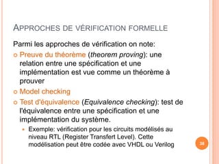 APPROCHES DE VÉRIFICATION FORMELLE
Parmi les approches de vérification on note:
 Preuve du théorème (theorem proving): une
relation entre une spécification et une
implémentation est vue comme un théorème à
prouver
 Model checking
 Test d'équivalence (Equivalence checking): test de
l'équivalence entre une spécification et une
implémentation du système.
 Exemple: vérification pour les circuits modélisés au
niveau RTL (Register Transfert Level). Cette
modélisation peut être codée avec VHDL ou Verilog 38
 