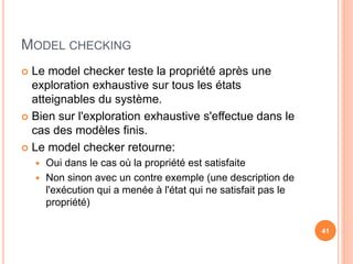 MODEL CHECKING
 Le model checker teste la propriété après une
exploration exhaustive sur tous les états
atteignables du système.
 Bien sur l'exploration exhaustive s'effectue dans le
cas des modèles finis.
 Le model checker retourne:
 Oui dans le cas où la propriété est satisfaite
 Non sinon avec un contre exemple (une description de
l'exécution qui a menée à l'état qui ne satisfait pas le
propriété)
41
 