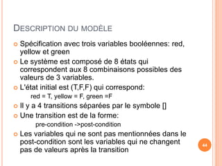 DESCRIPTION DU MODÈLE
 Spécification avec trois variables booléennes: red,
yellow et green
 Le système est composé de 8 états qui
correspondent aux 8 combinaisons possibles des
valeurs de 3 variables.
 L'état initial est (T,F,F) qui correspond:
red = T, yellow = F, green =F
 Il y a 4 transitions séparées par le symbole []
 Une transition est de la forme:
pre-condition ->post-condition
 Les variables qui ne sont pas mentionnées dans le
post-condition sont les variables qui ne changent
pas de valeurs après la transition
44
 