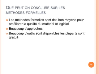 QUE PEUT ON CONCLURE SUR LES
MÉTHODES FORMELLES
 Les méthodes formelles sont des bon moyens pour
améliorer la qualité du matériel et logiciel
 Beaucoup d'approches
 Beaucoup d'outils sont disponibles les pluparts sont
gratuit
46
 