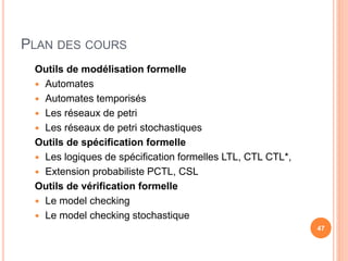 PLAN DES COURS
Outils de modélisation formelle
 Automates
 Automates temporisés
 Les réseaux de petri
 Les réseaux de petri stochastiques
Outils de spécification formelle
 Les logiques de spécification formelles LTL, CTL CTL*,
 Extension probabiliste PCTL, CSL
Outils de vérification formelle
 Le model checking
 Le model checking stochastique
47
 