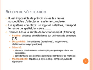 BESOIN DE VÉRIFICATION
 IL est impossible de prévoir toutes les fautes
susceptibles d'affecter un système complexe.
 Un système complexe: un logiciel, satellites, transport
terrestre ou spatial, lanceurs…….
 Termes liés à la sûreté de fonctionnement (Attributs)
 Fiabilité: absence de défaillance sur un intervalle de temps
[0,T]
 Disponibilité: instantanée (transitoire), moyenne ou
stationnaire (asymptotique)
 Sécurité:
 absence d'évènements catastrophiques (exemple: dans les
transports),
 confidentialité des données (exemple: distributeur de monnaie)
 Maintenabilité: capacité à être réparé, temps moyen de
réparation 5
 
