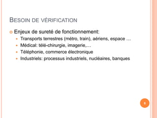 BESOIN DE VÉRIFICATION
 Enjeux de sureté de fonctionnement:
 Transports terrestres (métro, train), aériens, espace …
 Médical: télé-chirurgie, imagerie,…
 Téléphonie, commerce électronique
 Industriels: processus industriels, nucléaires, banques
6
 