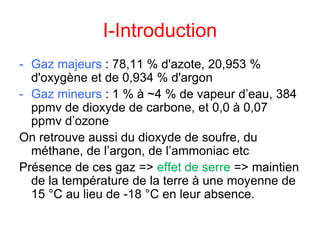 I-Introduction
- Gaz majeurs : 78,11 % d'azote, 20,953 %
d'oxygène et de 0,934 % d'argon
- Gaz mineurs : 1 % à ~4 % de vapeur d’eau, 384
ppmv de dioxyde de carbone, et 0,0 à 0,07
ppmv d’ozone
On retrouve aussi du dioxyde de soufre, du
méthane, de l’argon, de l’ammoniac etc
Présence de ces gaz => effet de serre => maintien
de la température de la terre à une moyenne de
15 °C au lieu de -18 °C en leur absence.
 