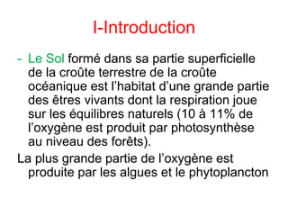 I-Introduction
- Le Sol formé dans sa partie superficielle
de la croûte terrestre de la croûte
océanique est l’habitat d’une grande partie
des êtres vivants dont la respiration joue
sur les équilibres naturels (10 à 11% de
l’oxygène est produit par photosynthèse
au niveau des forêts).
La plus grande partie de l’oxygène est
produite par les algues et le phytoplancton
 