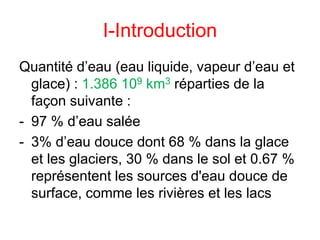 I-Introduction
Quantité d’eau (eau liquide, vapeur d’eau et
glace) : 1.386 109 km3 réparties de la
façon suivante :
- 97 % d’eau salée
- 3% d’eau douce dont 68 % dans la glace
et les glaciers, 30 % dans le sol et 0.67 %
représentent les sources d'eau douce de
surface, comme les rivières et les lacs
 