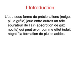 I-Introduction
L’eau sous forme de précipitations (neige,
pluie grêle) joue entre autres un rôle
épurateur de l’air (absorption de gaz
nocifs) qui peut avoir comme effet induit
négatif la formation de pluies acides.
 