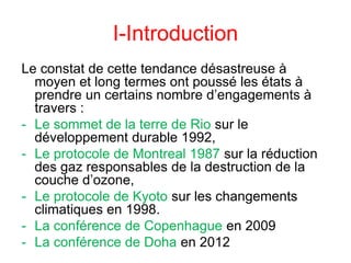 I-Introduction
Le constat de cette tendance désastreuse à
moyen et long termes ont poussé les états à
prendre un certains nombre d’engagements à
travers :
- Le sommet de la terre de Rio sur le
développement durable 1992,
- Le protocole de Montreal 1987 sur la réduction
des gaz responsables de la destruction de la
couche d’ozone,
- Le protocole de Kyoto sur les changements
climatiques en 1998.
- La conférence de Copenhague en 2009
- La conférence de Doha en 2012
 