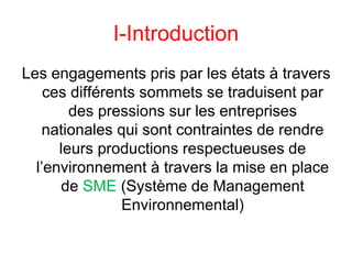 I-Introduction
Les engagements pris par les états à travers
ces différents sommets se traduisent par
des pressions sur les entreprises
nationales qui sont contraintes de rendre
leurs productions respectueuses de
l’environnement à travers la mise en place
de SME (Système de Management
Environnemental)
 