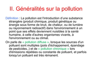 II. Généralités sur la pollution
Définition : La pollution est l'introduction d’une substance
étrangère (produit chimique, produit génétique ou
énergie sous forme de bruit, de chaleur, ou de lumière
ou rayonnement radioactif) dans l'environnement à un
point que ses effets deviennent nuisibles à la santé
humaine, à celle d'autres organismes vivants, à
l'environnement ou au climat.
On parle de « pollution diffuse », lorsque les sources d'un
polluant sont multiples (pots d'échappement, épandage
de pesticides..) et de « pollution chronique » lors
d'émissions répétées ou constante de polluant, et parfois
lorsqu'un polluant est très rémanent.
 