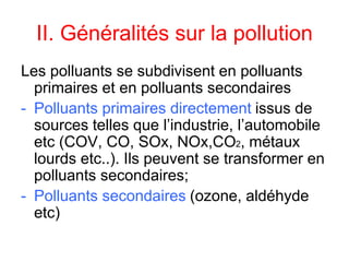 II. Généralités sur la pollution
Les polluants se subdivisent en polluants
primaires et en polluants secondaires
- Polluants primaires directement issus de
sources telles que l’industrie, l’automobile
etc (COV, CO, SOx, NOx,CO2, métaux
lourds etc..). Ils peuvent se transformer en
polluants secondaires;
- Polluants secondaires (ozone, aldéhyde
etc)
 