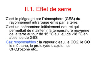 II.1. Effet de serre
C’est le piégeage par l’atmosphère (GES) du
rayonnement infrarouge émis par la terre.
C’est un phénomène initialement naturel qui
permettait de maintenir la température moyenne
de la terre autour de 15 °C au lieu de -18 °C en
absence de GES
Gaz responsables : la vapeur d’eau, le CO2, le CO
le méthane, le protoxyde d’azote, les
CFC,l’ozone etc..
 