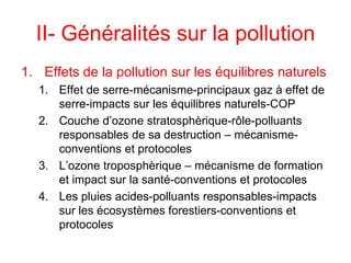II- Généralités sur la pollution
1. Effets de la pollution sur les équilibres naturels
1. Effet de serre-mécanisme-principaux gaz à effet de
serre-impacts sur les équilibres naturels-COP
2. Couche d’ozone stratosphèrique-rôle-polluants
responsables de sa destruction – mécanisme-
conventions et protocoles
3. L’ozone troposphèrique – mécanisme de formation
et impact sur la santé-conventions et protocoles
4. Les pluies acides-polluants responsables-impacts
sur les écosystèmes forestiers-conventions et
protocoles
 