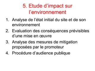 5. Etude d’impact sur
l’environnement
1. Analyse de l’état initial du site et de son
environnement
2. Evaluation des conséquences prévisibles
d’une mise en œuvre
3. Analyse des mesures de mitigation
proposées par le promoteur
4. Procédure d’audience publique
 