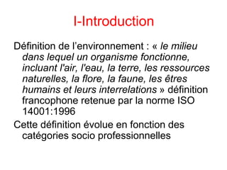 I-Introduction
Définition de l’environnement : « le milieu
dans lequel un organisme fonctionne,
incluant l'air, l'eau, la terre, les ressources
naturelles, la flore, la faune, les êtres
humains et leurs interrelations » définition
francophone retenue par la norme ISO
14001:1996
Cette définition évolue en fonction des
catégories socio professionnelles
 