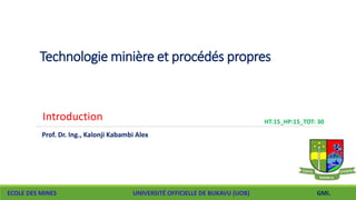 Technologie minière et procédés propres
ECOLE DES MINES UNIVERSITÉ OFFICIELLE DE BUKAVU (UOB)
HT:15_HP:15_TOT: 30
GMI.
Prof. Dr. Ing., Kalonji Kabambi Alex
Introduction
 
