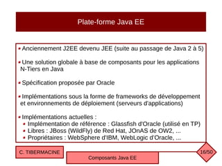 Plate-forme Java EE
Anciennement J2EE devenu JEE (suite au passage de Java 2 à 5)
Une solution globale à base de composants pour les applications
N-Tiers en Java
Spécification proposée par Oracle
Implémentations sous la forme de frameworks de développement
et environnements de déploiement (serveurs d'applications)
Implémentations actuelles :
Implémentation de référence : Glassfish d'Oracle (utilisé en TP)
Libres : JBoss (WildFly) de Red Hat, JOnAS de OW2, ...
Propriétaires : WebSphere d'IBM, WebLogic d’Oracle, ...
C. TIBERMACINE
Composants Java EE
16/50
 