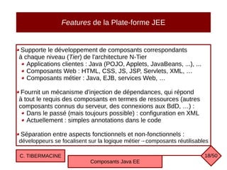 Features de la Plate-forme JEE
Supporte le développement de composants correspondants
à chaque niveau (Tier) de l'architecture N-Tier
Applications clientes : Java (POJO, Applets, JavaBeans, ...), ...
Composants Web : HTML, CSS, JS, JSP, Servlets, XML, …
Composants métier : Java, EJB, services Web, …
Fournit un mécanisme d'injection de dépendances, qui répond
à tout le requis des composants en termes de ressources (autres
composants connus du serveur, des connexions aux BdD, …) :
Dans le passé (mais toujours possible) : configuration en XML
Actuellement : simples annotations dans le code
Séparation entre aspects fonctionnels et non-fonctionnels :
développeurs se focalisent sur la logique métier→composants réutilisables
C. TIBERMACINE
Composants Java EE
18/50
 