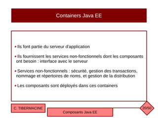 Containers Java EE
Ils font partie du serveur d'application
Ils fournissent les services non-fonctionnels dont les composants
ont besoin : interface avec le serveur
Services non-fonctionnels : sécurité, gestion des transactions,
nommage et répertoires de noms, et gestion de la distribution
Les composants sont déployés dans ces containers
C. TIBERMACINE
Composants Java EE
20/50
 