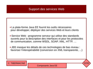 Support des services Web
La plate-forme Java EE fournit les outils nécessaires
pour développer, déployer des services Web et leurs clients
Service Web : programme serveur qui utilise des standards
ouverts pour la description des interfaces et pour les protocoles
de communication, comme WSDL, SOAP, XML, HTTP, …
JEE masque les détails de ces technologies de bas niveau :
favoriser l'interopérabilité (conversion en XML transparente, ...)
C. TIBERMACINE
Composants Java EE
22/50
 