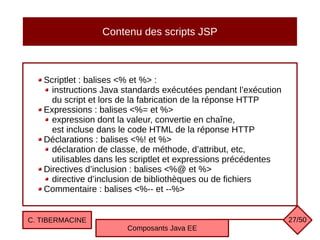 Contenu des scripts JSP
Scriptlet : balises <% et %> :
instructions Java standards exécutées pendant l’exécution
du script et lors de la fabrication de la réponse HTTP
Expressions : balises <%= et %>
expression dont la valeur, convertie en chaîne,
est incluse dans le code HTML de la réponse HTTP
Déclarations : balises <%! et %>
déclaration de classe, de méthode, d’attribut, etc,
utilisables dans les scriptlet et expressions précédentes
Directives d’inclusion : balises <%@ et %>
directive d’inclusion de bibliothèques ou de fichiers
Commentaire : balises <%-- et --%>
C. TIBERMACINE
Composants Java EE
27/50
 