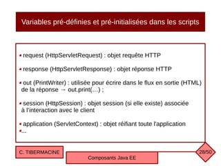 Variables pré-définies et pré-initialisées dans les scripts
request (HttpServletRequest) : objet requête HTTP
response (HttpServletResponse) : objet réponse HTTP
out (PrintWriter) : utilisée pour écrire dans le flux en sortie (HTML)
de la réponse → out.print(…) ;
session (HttpSession) : objet session (si elle existe) associée
à l’interaction avec le client
application (ServletContext) : objet réifiant toute l'application
...
C. TIBERMACINE
Composants Java EE
28/50
 