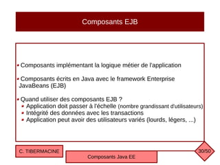 Composants EJB
Composants implémentant la logique métier de l'application
Composants écrits en Java avec le framework Enterprise
JavaBeans (EJB)
Quand utiliser des composants EJB ?
Application doit passer à l'échelle (nombre grandissant d'utilisateurs)
Intégrité des données avec les transactions
Application peut avoir des utilisateurs variés (lourds, légers, ...)
C. TIBERMACINE
Composants Java EE
30/50
 