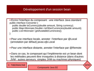 Développement d'un session bean
Écrire l'interface du composant : une interface Java standard
public interface Converter {
public double toCurrency(double amount, String currency);
public Map<Monnaie,Double> toOtherCurrencies(double amount);
public List<Monnaie> getAvailableCurrencies();
}
Pour une interface locale, annoter l'interface par @Local
(annotation par défaut) javax.ejb.Local
Pour une interface distante, annoter l'interface par @Remote
Dans ce cas, le composant qui l'implémente est un bean dont
les méthodes peuvent être invoquées à distance (dans d'autres
JVM : autres serveurs, simples JVM ou machines physiques)
C. TIBERMACINE
Composants Java EE
34/50
 
