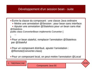 Développement d'un session bean - suite
Écrire la classe du composant : une classe Java ordinaire
Mettre une annotation @Session : pour bean sans interface
Ajouter une annotation @Stateless pour un bean sans état
@Stateless
public class ConverterBean implements Converter {
...
}
Pour un bean stateful, remplacer l'annotation @Stateless
par @Stateful
Pour un composant distribué, ajouter l'annotation :
@Remote(Converter.class)
Pour un composant local, on peut mettre l'annotation @Local
C. TIBERMACINE
Composants Java EE
35/50
 