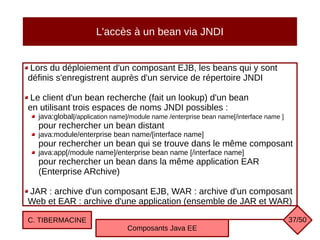 L'accès à un bean via JNDI
Lors du déploiement d'un composant EJB, les beans qui y sont
définis s'enregistrent auprès d'un service de répertoire JNDI
Le client d'un bean recherche (fait un lookup) d'un bean
en utilisant trois espaces de noms JNDI possibles :
java:global[/application name]/module name /enterprise bean name[/interface name ]
pour rechercher un bean distant
java:module/enterprise bean name/[interface name]
pour rechercher un bean qui se trouve dans le même composant
java:app[/module name]/enterprise bean name [/interface name]
pour rechercher un bean dans la même application EAR
(Enterprise ARchive)
JAR : archive d'un composant EJB, WAR : archive d'un composant
Web et EAR : archive d'une application (ensemble de JAR et WAR)
C. TIBERMACINE
Composants Java EE
37/50
 