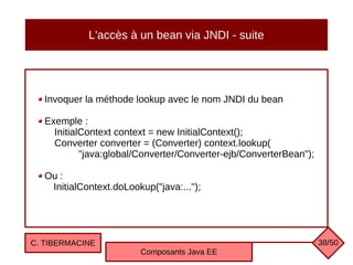 L'accès à un bean via JNDI - suite
Invoquer la méthode lookup avec le nom JNDI du bean
Exemple :
InitialContext context = new InitialContext();
Converter converter = (Converter) context.lookup(
"java:global/Converter/Converter-ejb/ConverterBean");
Ou :
InitialContext.doLookup("java:...");
C. TIBERMACINE
Composants Java EE
38/50
 