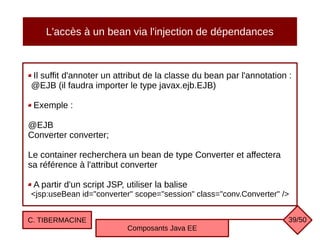 L'accès à un bean via l'injection de dépendances
Il suffit d'annoter un attribut de la classe du bean par l'annotation :
@EJB (il faudra importer le type javax.ejb.EJB)
Exemple :
@EJB
Converter converter;
Le container recherchera un bean de type Converter et affectera
sa référence à l'attribut converter
A partir d'un script JSP, utiliser la balise
<jsp:useBean id="converter" scope="session" class="conv.Converter" />
C. TIBERMACINE
Composants Java EE
39/50
 