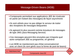 Message-Driven Beans (MDB)
Composants permettant aux applications JEE de s'exécuter
en partie (en traitant des messages) de façon asynchrone
Ils sont utilisés pour ne pas obliger le serveur de traiter
des réceptions de messages bloquantes
Ils agissent le plus souvent comme écouteurs de messages
de type JMS (Java Messaging Service)
Ces messages peuvent être envoyées par n'importe quel
autre composant JEE ou programme, en général
Les MDB ne maintiennent pas d'état conversationnel
avec un client (ils sont gérés sous la forme de pool de beans)
C. TIBERMACINE
Composants Java EE
40/50
 