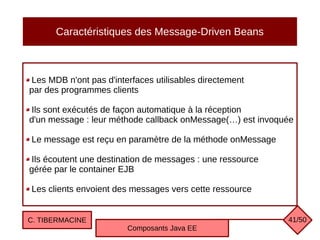 Caractéristiques des Message-Driven Beans
Les MDB n'ont pas d'interfaces utilisables directement
par des programmes clients
Ils sont exécutés de façon automatique à la réception
d'un message : leur méthode callback onMessage(…) est invoquée
Le message est reçu en paramètre de la méthode onMessage
Ils écoutent une destination de messages : une ressource
gérée par le container EJB
Les clients envoient des messages vers cette ressource
C. TIBERMACINE
Composants Java EE
41/50
 