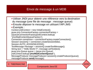 Envoi de message à un MDB
Utiliser JNDI pour obtenir une référence vers la destination
du message (une file de message : message queue)
Ensuite déposer le message en utilisant l'API JMS
Exemple :
Context jndiContext = new InitialContext();
javax.jms.ConnectionFactory connectionFactory =
(QueueConnectionFactory)jndiContext.lookup(
"jms/MailContentQueueFactory");
Connection connection = connectionFactory.createConnection();
Session sessionQ = connection.createSession(false,
Session.AUTO_ACKNOWLEDGE);
TextMessage message = sessionQ.createTextMessage();
String text = "Hello World !!!"; message.setText(text);
javax.jms.Queue queue = (javax.jms.Queue)
jndiContext.lookup("jms/MailContentQueue");
MessageProducer messageProducer=sessionQ.createProducer(queue);
messageProducer.send(message);
C. TIBERMACINE
Composants Java EE
43/50
 
