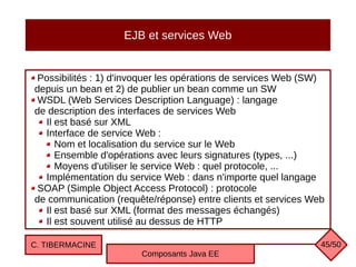 EJB et services Web
Possibilités : 1) d'invoquer les opérations de services Web (SW)
depuis un bean et 2) de publier un bean comme un SW
WSDL (Web Services Description Language) : langage
de description des interfaces de services Web
Il est basé sur XML
Interface de service Web :
Nom et localisation du service sur le Web
Ensemble d'opérations avec leurs signatures (types, ...)
Moyens d'utiliser le service Web : quel protocole, ...
Implémentation du service Web : dans n'importe quel langage
SOAP (Simple Object Access Protocol) : protocole
de communication (requête/réponse) entre clients et services Web
Il est basé sur XML (format des messages échangés)
Il est souvent utilisé au dessus de HTTP
C. TIBERMACINE
Composants Java EE
45/50
 