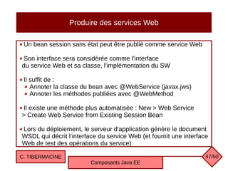 Produire des services Web
Un bean session sans état peut être publié comme service Web
Son interface sera considérée comme l'interface
du service Web et sa classe, l'implémentation du SW
Il suffit de :
Annoter la classe du bean avec @WebService (javax.jws)
Annoter les méthodes publiées avec @WebMethod
Il existe une méthode plus automatisée : New > Web Service
> Create Web Service from Existing Session Bean
Lors du déploiement, le serveur d'application génère le document
WSDL qui décrit l’interface du service Web (et fournit une interface
Web de test des opérations du service)
C. TIBERMACINE
Composants Java EE
47/50
 