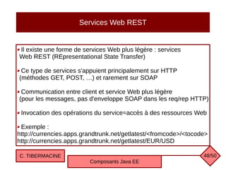Services Web REST
Il existe une forme de services Web plus légère : services
Web REST (REpresentational State Transfer)
Ce type de services s'appuient principalement sur HTTP
(méthodes GET, POST, …) et rarement sur SOAP
Communication entre client et service Web plus légère
(pour les messages, pas d'enveloppe SOAP dans les req/rep HTTP)
Invocation des opérations du service=accès à des ressources Web
Exemple :
http://currencies.apps.grandtrunk.net/getlatest/<fromcode>/<tocode>
http://currencies.apps.grandtrunk.net/getlatest/EUR/USD
C. TIBERMACINE
Composants Java EE
48/50
 